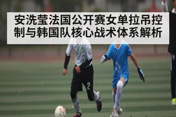 安洗莹法国公开赛女单拉吊控制与韩国队核心战术体系解析 | DotA